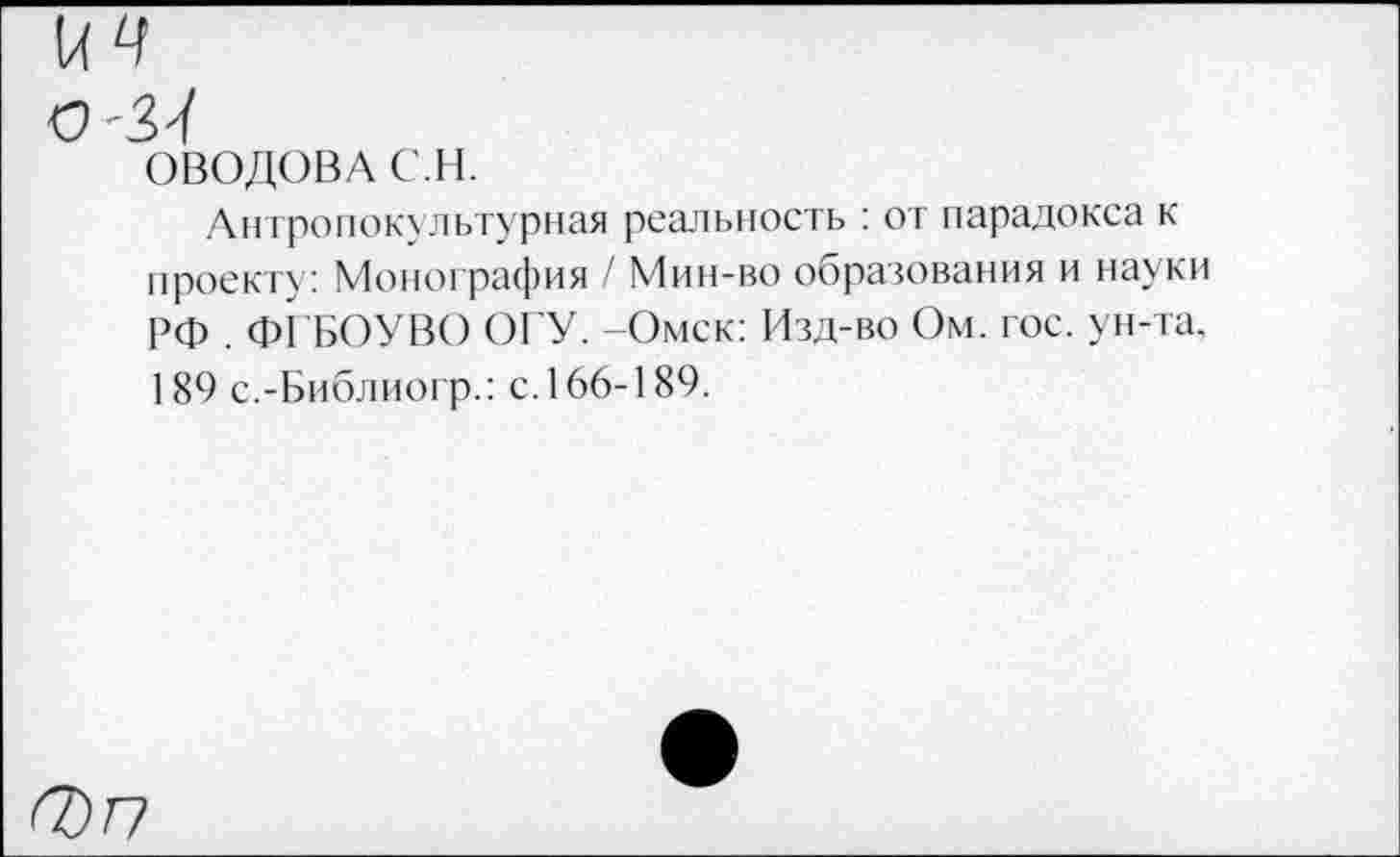 ﻿ОВОДОВА С.Н.
Антропокультурная реальность : от парадокса к проекту: Монография / Мин-во образования и науки РФ . ФГБОУВО ОГУ. -Омск: Изд-во Ом. гос. ун-та. 189 с.-Библиогр.: с. 166-189.
0Г7